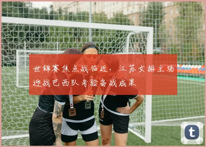 世锦赛焦点战临近，江苏女排主场迎战巴西队考验备战成果