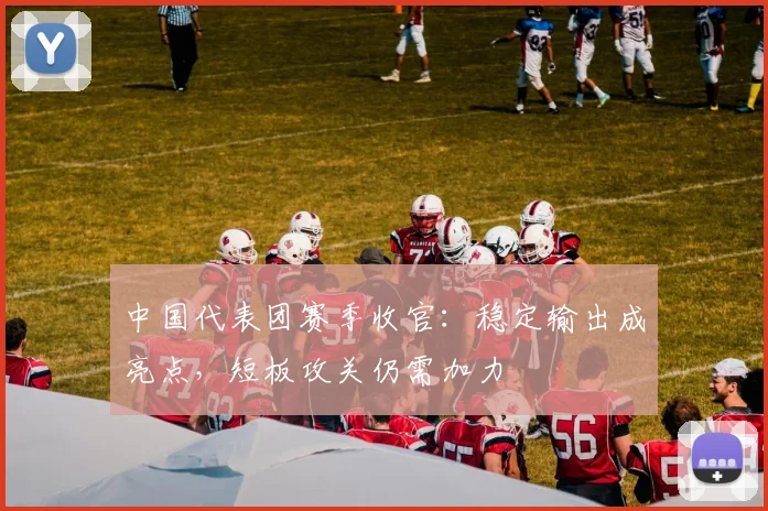 中国代表团赛季收官：稳定输出成亮点，短板攻关仍需加力