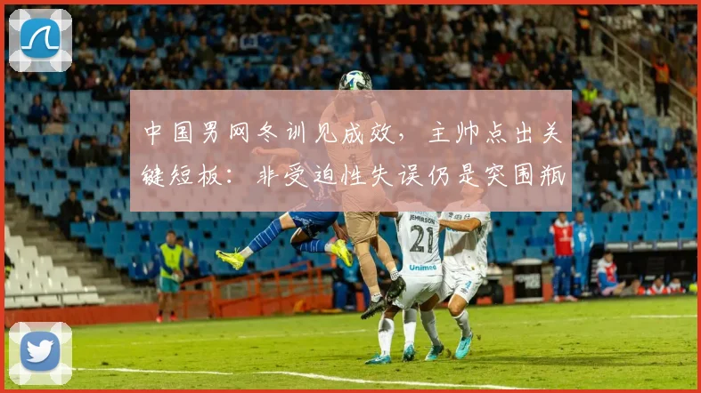 中国男网冬训见成效，主帅点出关键短板：非受迫性失误仍是突围瓶颈