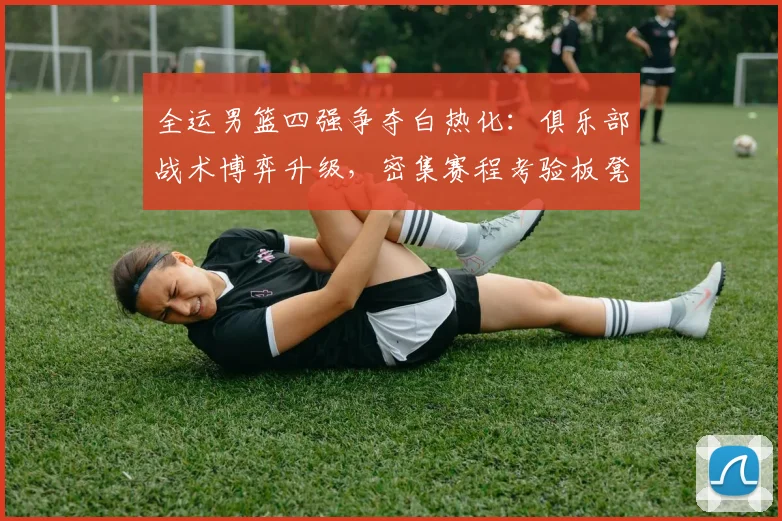 全运男篮四强争夺白热化：俱乐部战术博弈升级，密集赛程考验板凳深度