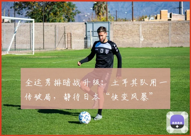 全运男排暗战升级：土耳其队用一传破局，静待日本“快变风暴”