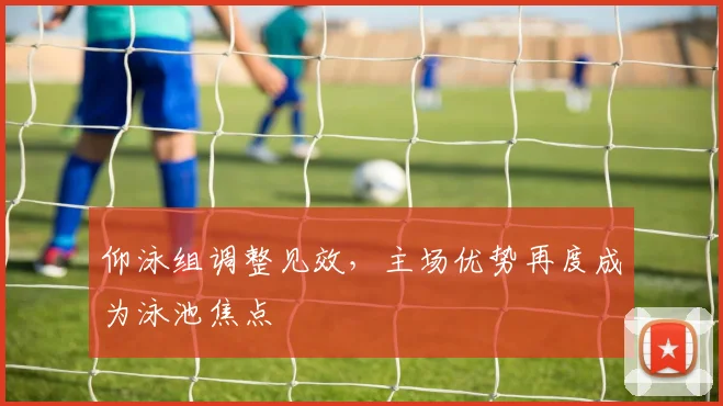 仰泳组调整见效，主场优势再度成为泳池焦点
