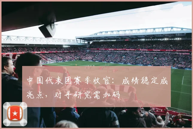 中国代表团赛季收官：成绩稳定成亮点，对手研究需加码