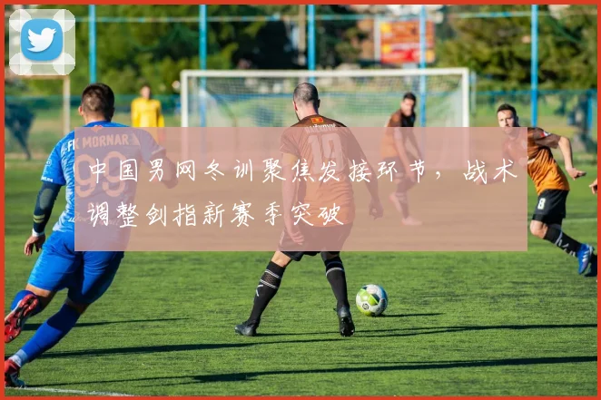 中国男网冬训聚焦发接环节，战术调整剑指新赛季突破