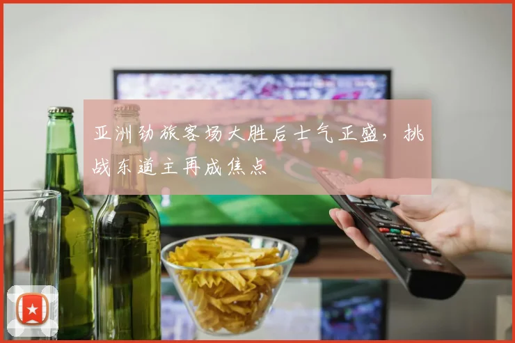 亚洲劲旅客场大胜后士气正盛，挑战东道主再成焦点
