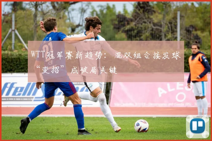 WTT冠军赛新趋势：混双组合接发球“变招”成破局关键