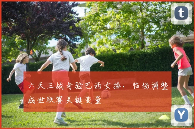 六天三战考验巴西女排，临场调整成世联赛关键变量