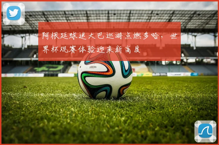 阿根廷球迷大巴巡游点燃多哈，世界杯观赛体验迎来新高度