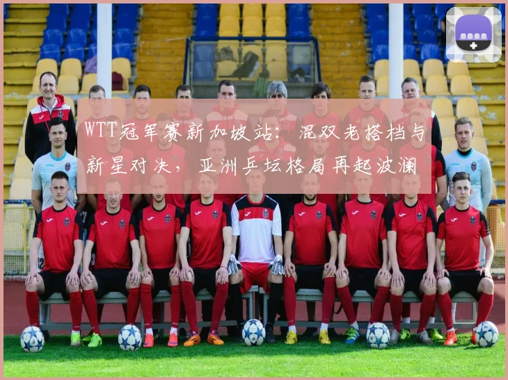 WTT冠军赛新加坡站：混双老搭档与新星对决，亚洲乒坛格局再起波澜