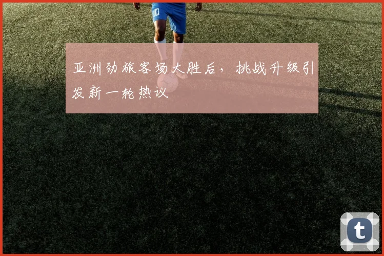 亚洲劲旅客场大胜后，挑战升级引发新一轮热议