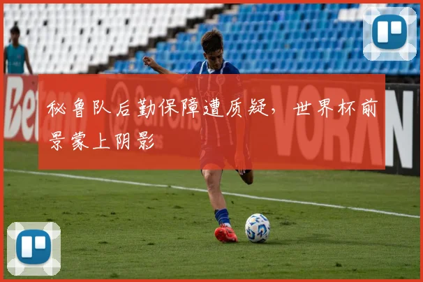 秘鲁队后勤保障遭质疑，世界杯前景蒙上阴影