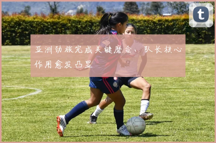 亚洲劲旅完成关键磨合，队长核心作用愈发凸显