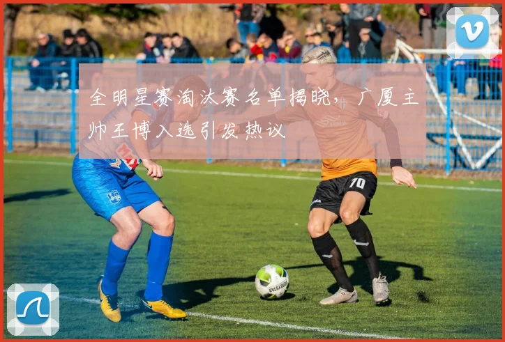全明星赛淘汰赛名单揭晓，广厦主帅王博入选引发热议