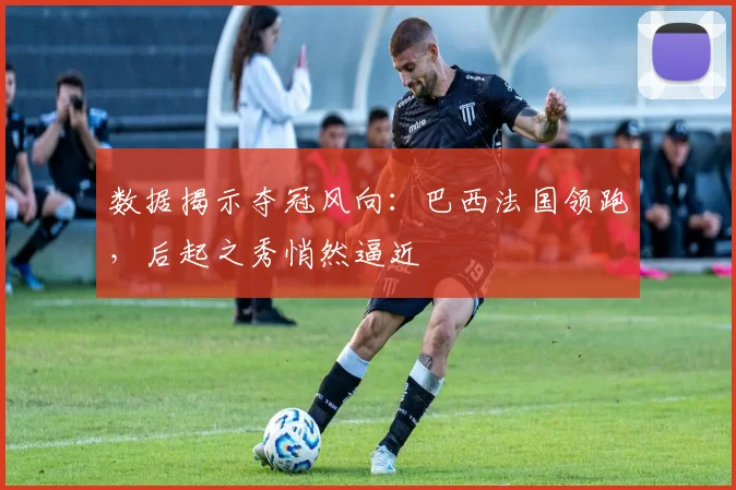 数据揭示夺冠风向：巴西法国领跑，后起之秀悄然逼近