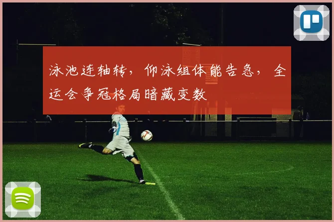 泳池连轴转，仰泳组体能告急，全运会争冠格局暗藏变数