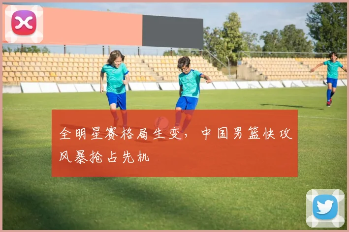 全明星赛格局生变，中国男篮快攻风暴抢占先机