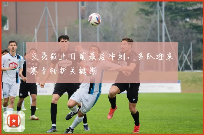 交易截止日前最后冲刺，多队迎来赛季转折关键期