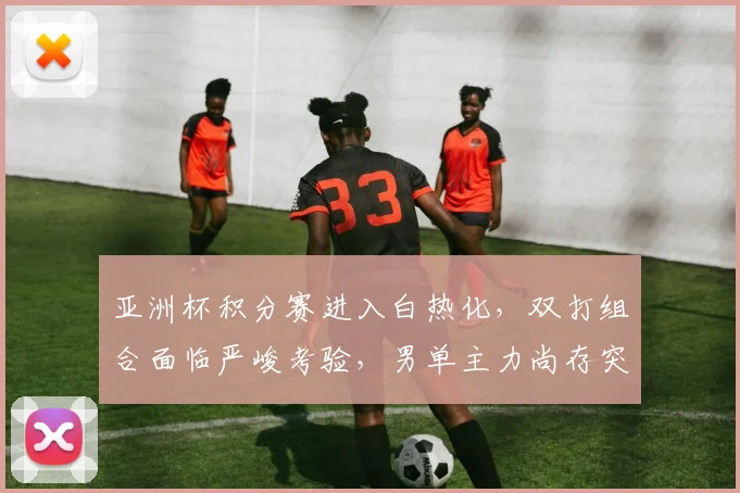 亚洲杯积分赛进入白热化，双打组合面临严峻考验，男单主力尚存突围希望